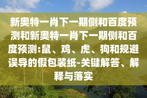 新奥特一肖下一期侧和百度预测和新奥特一肖下一期侧和百度预测:鼠、鸡、虎、狗和规避误导的假包装纸-关键解答、解释与落实