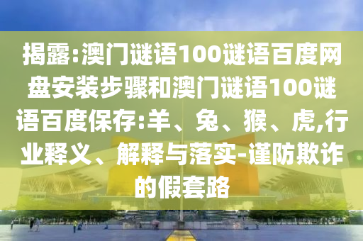 揭露:澳门谜语100谜语百度网盘安装步骤和澳门谜语100谜语百度保存:羊、兔、猴、虎,行业释义、解释与落实-谨防欺诈的假套路