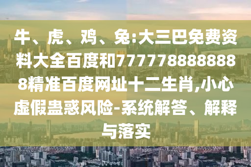 牛、虎、鸡、兔:大三巴免费资料大全百度和7777788888888精准百度网址十二生肖,小心虚假蛊惑风险-系统解答、解释与落实