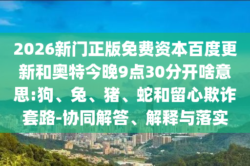 2026新门正版免费资本百度更新和奥特今晚9点30分开啥意思:狗、兔、猪、蛇和留心欺诈套路-协同解答、解释与落实
