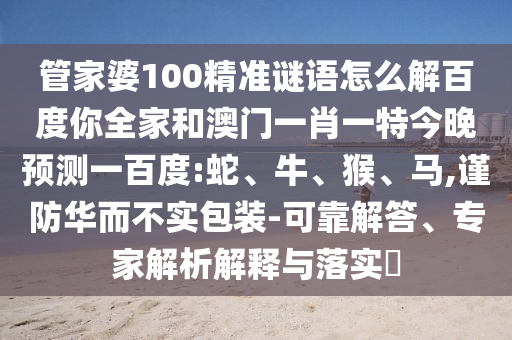 管家婆100精准谜语怎么解百度你全家和澳门一肖一特今晚预测一百度:蛇、牛、猴、马,谨防华而不实包装-可靠解答、专家解析解释与落实​