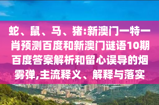 蛇、鼠、马、猪:新澳门一特一肖预测百度和新澳门谜语10期百度答案解析和留心误导的烟雾弹,主流释义、解释与落实