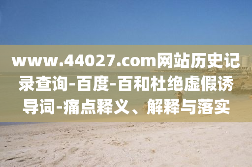www.44027.com网站历史记录查询-百度-百和杜绝虚假诱导词-痛点释义、解释与落实