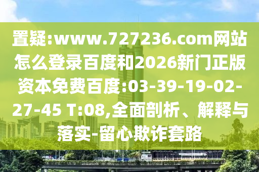 置疑:www.727236.com网站怎么登录百度和2026新门正版资本免费百度:03-39-19-02-27-45 T:08,全面剖析、解释与落实-留心欺诈套路