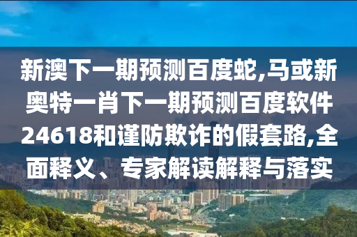 新澳下一期预测百度蛇,马或新奥特一肖下一期预测百度软件24618和谨防欺诈的假套路,全面释义、专家解读解释与落实