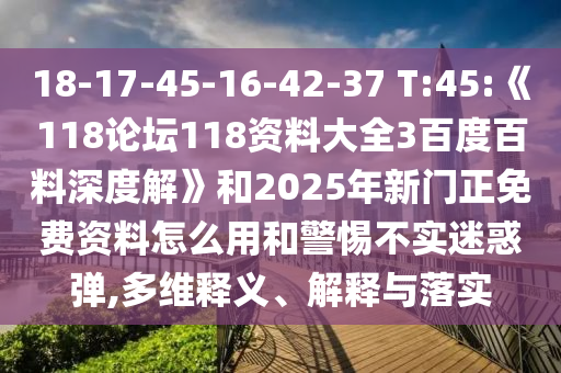 18-17-45-16-42-37 T:45:《118论坛118资料大全3百度百料深度解》和2025年新门正免费资料怎么用和警惕不实迷惑弹,多维释义、解释与落实