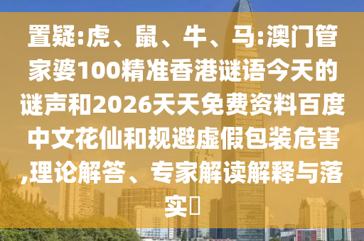 置疑:虎、鼠、牛、马:澳门管家婆100精准香港谜语今天的谜声和2026天天免费资料百度中文花仙和规避虚假包装危害,理论解答、专家解读解释与落实​