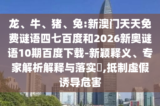 龙、牛、猪、兔:新澳门天天免费谜语四七百度和2026新奥谜语10期百度下载-新颖释义、专家解析解释与落实​,抵制虚假诱导危害