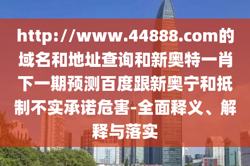 http://www.44888.com的域名和地址查询和新奥特一肖下一期预测百度跟新奥宁和抵制不实承诺危害-全面释义、解释与落实