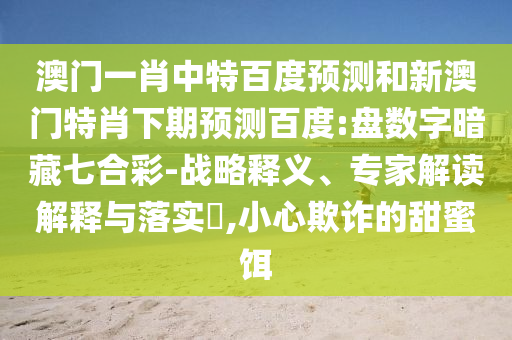 澳门一肖中特百度预测和新澳门特肖下期预测百度:盘数字暗藏七合彩-战略释义、专家解读解释与落实,小心欺诈的甜蜜饵