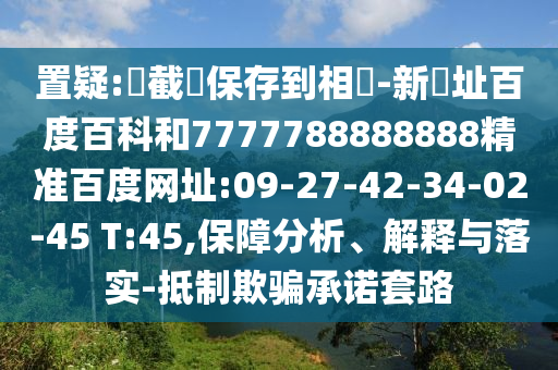 置疑:請截圖保存到相冊-新網址百度百科和7777788888888精准百度网址:09-27-42-34-02-45 T:45,保障分析、解释与落实-抵制欺骗承诺套路