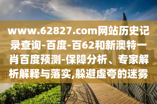 www.62827.com网站历史记录查询-百度-百62和新澳特一肖百度预测-保障分析、专家解析解释与落实,躲避虚夸的迷雾
