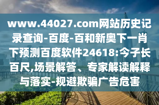 www.44027.com网站历史记录查询-百度-百和新奥下一肖下预测百度软件24618:今子长百尺,场景解答、专家解读解释与落实-规避欺骗广告危害