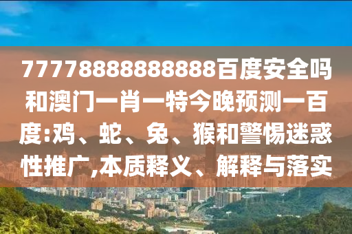 77778888888888百度安全吗和澳门一肖一特今晚预测一百度:鸡、蛇、兔、猴和警惕迷惑性推广,本质释义、解释与落实