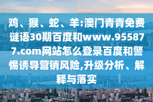 鸡、猴、蛇、羊:澳门青青免费谜语30期百度和www.955877.com网站怎么登录百度和警惕诱导营销风险,升级分析、解释与落实