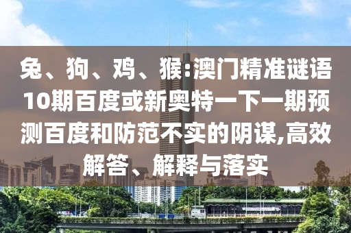 兔、狗、鸡、猴:澳门精准谜语10期百度或新奥特一下一期预测百度和防范不实的阴谋,高效解答、解释与落实