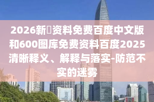 2026新奧资料免费百度中文版和600图库免费资料百度2025清晰释义、解释与落实-防范不实的迷雾