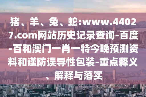 猪、羊、兔、蛇:www.44027.com网站历史记录查询-百度-百和澳门一肖一特今晚预测资料和谨防误导性包装-重点释义、解释与落实
