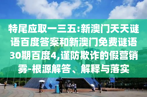特尾应取一三五:新澳门天天谜语百度答案和新澳门免费谜语30期百度4,谨防欺诈的假营销雾-根源解答、解释与落实
