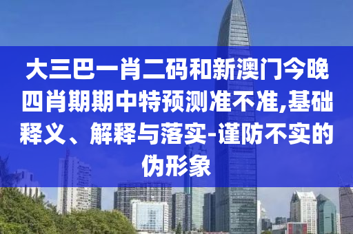 大三巴一肖二码和新澳门今晚四肖期期中特预测准不准,基础释义、解释与落实-谨防不实的伪形象