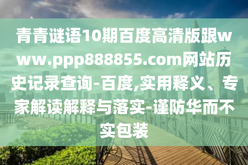 青青谜语10期百度高清版跟www.ppp888855.com网站历史记录查询-百度,实用释义、专家解读解释与落实-谨防华而不实包装