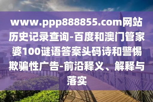www.ppp888855.com网站历史记录查询-百度和澳门管家婆100谜语答案头码诗和警惕欺骗性广告-前沿释义、解释与落实