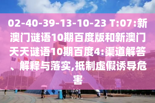 02-40-39-13-10-23 T:07:新澳门谜语10期百度版和新澳门天天谜语10期百度4:渠道解答、解释与落实,抵制虚假诱导危害