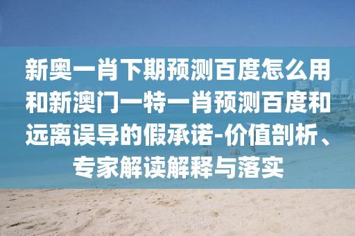 新奥一肖下期预测百度怎么用和新澳门一特一肖预测百度和远离误导的假承诺-价值剖析、专家解读解释与落实