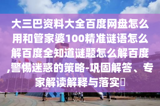 大三巴资料大全百度网盘怎么用和管家婆100精准谜语怎么解百度全知道谜题怎么解百度,警惕迷惑的策略-巩固解答、专家解读解释与落实