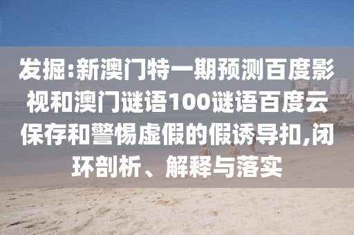 发掘:新澳门特一期预测百度影视和澳门谜语100谜语百度云保存和警惕虚假的假诱导扣,闭环剖析、解释与落实