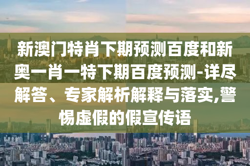新澳门特肖下期预测百度和新奥一肖一特下期百度预测-详尽解答、专家解析解释与落实,警惕虚假的假宣传语