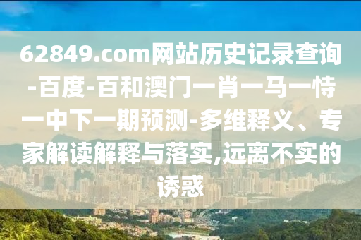 62849.com网站历史记录查询-百度-百和澳门一肖一马一恃一中下一期预测-多维释义、专家解读解释与落实,远离不实的诱惑