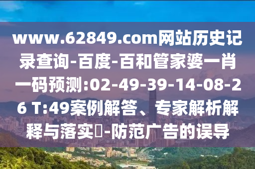 www.62849.com网站历史记录查询-百度-百和管家婆一肖一码预测:02-49-39-14-08-26 T:49案例解答、专家解析解释与落实-防范广告的误导