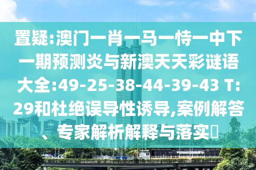 置疑:澳门一肖一马一恃一中下一期预测炎与新澳天天彩谜语大全:49-25-38-44-39-43 T:29和杜绝误导性诱导,案例解答、专家解析解释与落实