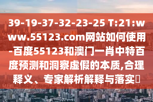 39-19-37-32-23-25 T:21:www.55123.com网站如何使用-百度55123和澳门一肖中特百度预测和洞察虚假的本质,合理释义、专家解析解释与落实