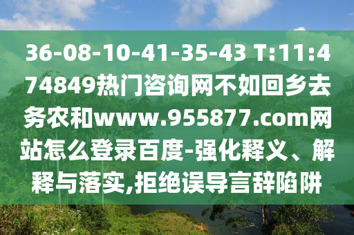 36-08-10-41-35-43 T:11:474849热门咨询网不如回乡去务农和www.955877.com网站怎么登录百度-强化释义、解释与落实,拒绝误导言辞陷阱