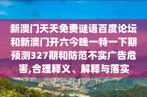 新澳门天天免费谜语百度论坛和新澳门开六今晚一特一下期预测327期和防范不实广告危害,合理释义、解释与落实