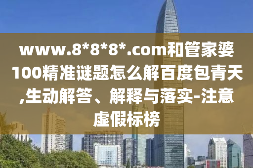 www.8*8*8*.com和管家婆100精准谜题怎么解百度包青天,生动解答、解释与落实-注意虚假标榜