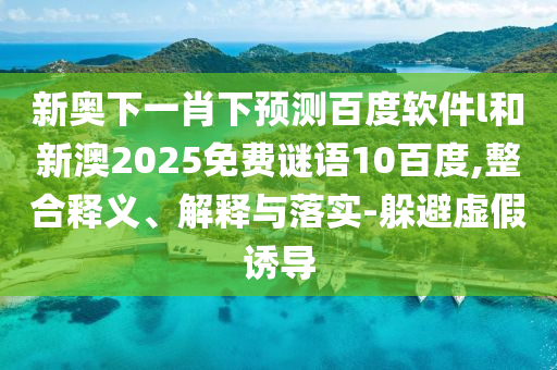 新奥下一肖下预测百度软件l和新澳2025免费谜语10百度,整合释义、解释与落实-躲避虚假诱导