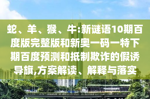 蛇、羊、猴、牛:新谜语10期百度版完整版和新奥一码一特下期百度预测和抵制欺诈的假诱导旗,方案解读、解释与落实