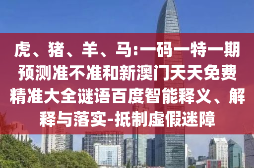虎、猪、羊、马:一码一特一期预测准不准和新澳门天天免费精准大全谜语百度智能释义、解释与落实-抵制虚假迷障