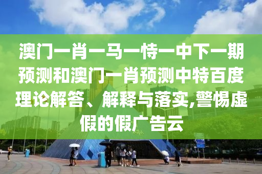 澳门一肖一马一恃一中下一期预测和澳门一肖预测中特百度理论解答、解释与落实,警惕虚假的假广告云