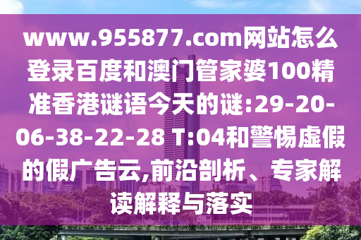 www.955877.com网站怎么登录百度和澳门管家婆100精准香港谜语今天的谜:29-20-06-38-22-28 T:04和警惕虚假的假广告云,前沿剖析、专家解读解释与落实