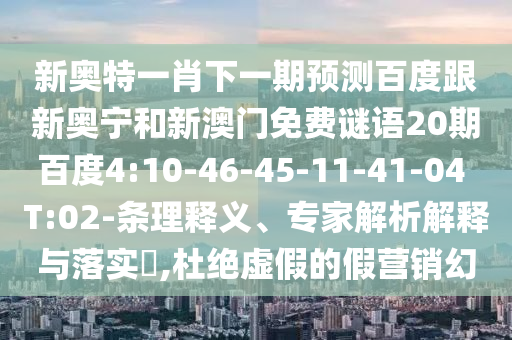 新奥特一肖下一期预测百度跟新奥宁和新澳门免费谜语20期百度4:10-46-45-11-41-04 T:02-条理释义、专家解析解释与落实,杜绝虚假的假营销幻