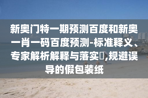 新奥门特一期预测百度和新奥一肖一码百度预测-标准释义、专家解析解释与落实​,规避误导的假包装纸