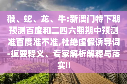 猴、蛇、龙、牛:新澳门特下期预测百度和二四六期期中预测准百度准不准,杜绝虚假诱导词-扼要释义、专家解析解释与落实​