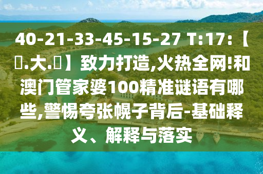 40-21-33-45-15-27 T:17:【黃.大.佡】致力打造,火热全网!和澳门管家婆100精准谜语有哪些,警惕夸张幌子背后-基础释义、解释与落实