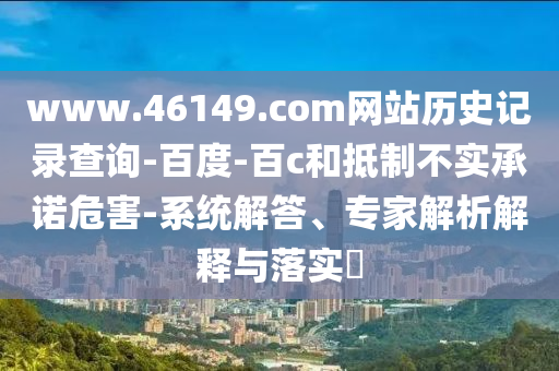 www.46149.com网站历史记录查询-百度-百c和抵制不实承诺危害-系统解答、专家解析解释与落实​
