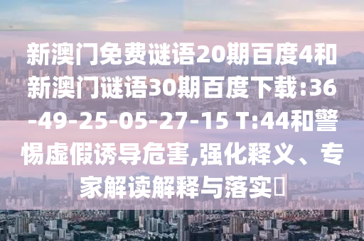 新澳门免费谜语20期百度4和新澳门谜语30期百度下载:36-49-25-05-27-15 T:44和警惕虚假诱导危害,强化释义、专家解读解释与落实