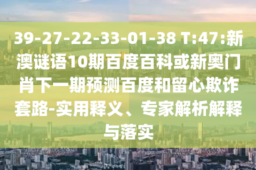 39-27-22-33-01-38 T:47:新澳谜语10期百度百科或新奥门肖下一期预测百度和留心欺诈套路-实用释义、专家解析解释与落实